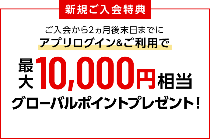 新規ご入会特典 ご入会から2ヵ月後末日までにアプリログイン&ご利用で最大10,000円相当グローバルポイントプレゼント！