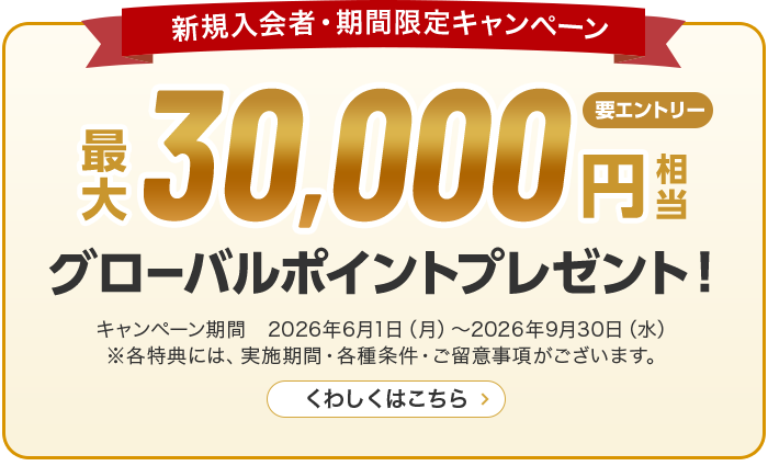 新規入会者・期間限定キャンペーン 最大30,000円相当グローバルポイントプレゼント！ キャンペーン期間　2026年6月1日（月）～2026年9月30日（水） ※各特典には、実施期間・各種条件・ご留意事項がございます。 くわしくはこちら