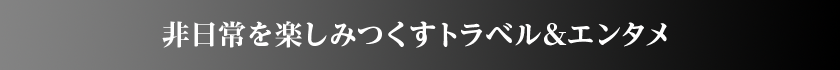 非日常を楽しみつくすトラベル&エンタメ