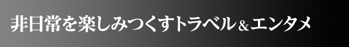 非日常を楽しみつくすトラベル&エンタメ