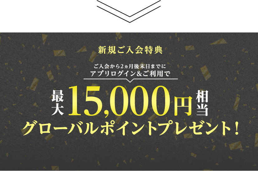 新規ご入会特典 ご入会から2ヵ月後末日までにアプリログイン&ご利用で最大15,000円相当グローバルポイントプレゼント！