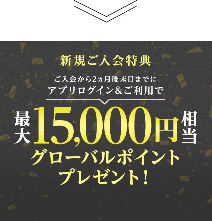 新規ご入会特典 ご入会から2ヵ月後末日までにアプリログイン&ご利用で最大15,000円相当グローバルポイントプレゼント！