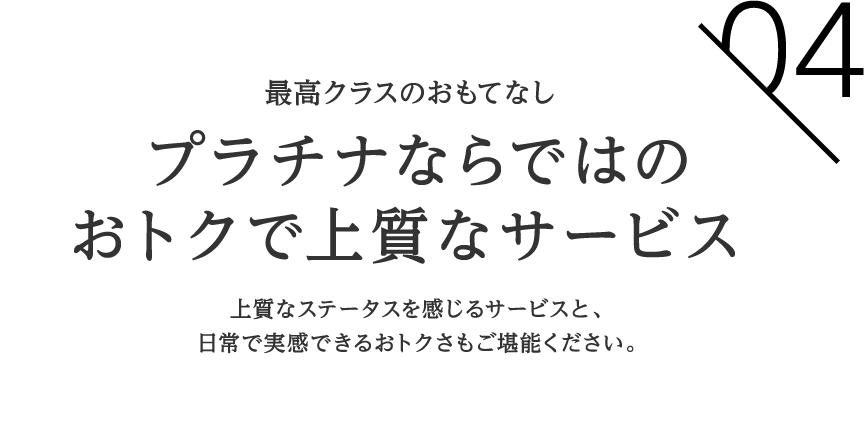 04 最高クラスのおもてなし プラチナならではのおトクで上質なサービス上質なステータスを感じるサービスと、日常で実感できるおトクさもご堪能ください。