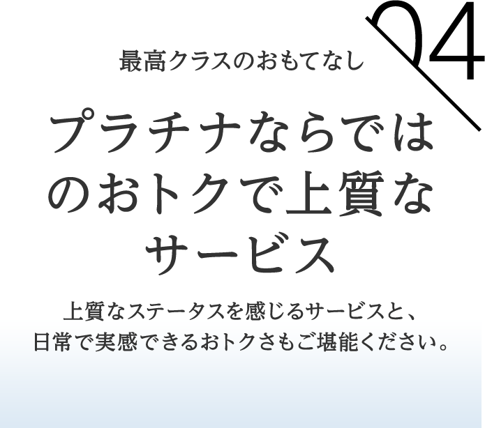 04 最高クラスのおもてなし プラチナならではのおトクで上質なサービス上質なステータスを感じるサービスと、日常で実感できるおトクさもご堪能ください。 
