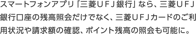 スマートフォンアプリ「三菱ＵＦＪ銀行」なら、三菱ＵＦＪ銀行口座の残高照会だけでなく、三菱ＵＦＪカードのご利用状況や請求額の確認、ポイント残高の照会も可能に。