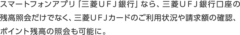 スマートフォンアプリ「三菱ＵＦＪ銀行」なら、三菱ＵＦＪ銀行口座の残高照会だけでなく、三菱ＵＦＪカードのご利用状況や請求額の確認、ポイント残高の照会も可能に。