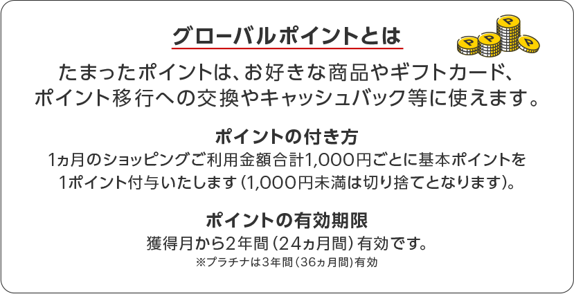 グローバルポイントとは たまったポイントは、お好きな商品やギフトカード、ポイント移行への交換やキャッシュバック等に使えます。 ポイントの付き方 1ヵ月のショッピングご利用金額合計1,000円ごとに基本ポイントを1ポイント付与いたします(1,000円未満は切り捨てとなります)。 ポイントの有効期限 獲得月から2年間(24ヵ月)有効です。プラチナは3年間(36ヵ月)有効