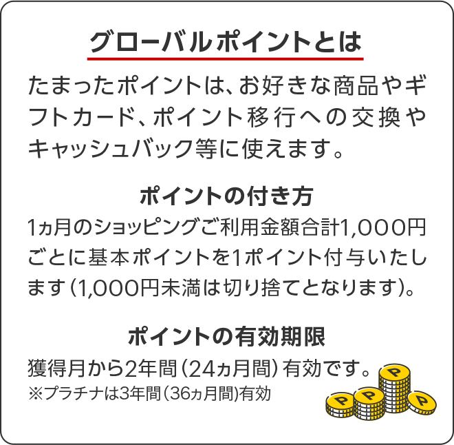 グローバルポイントとは たまったポイントは、お好きな商品やギフトカード、ポイント移行への交換やキャッシュバック等に使えます。 ポイントの付き方 1ヵ月のショッピングご利用金額合計1,000円ごとに基本ポイントを1ポイント付与いたします(1,000円未満は切り捨てとなります)。 ポイントの有効期限 獲得月から2年間(24ヵ月)有効です。プラチナは3年間(36ヵ月)有効