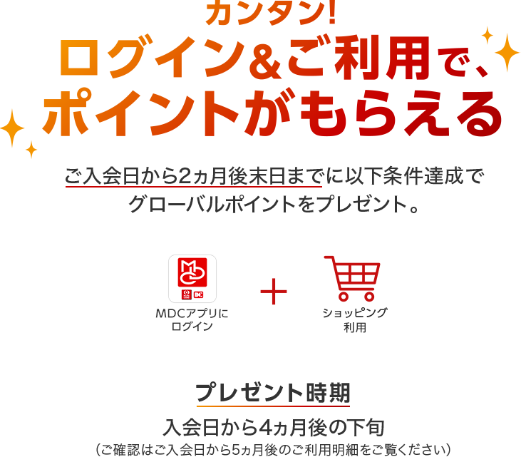 カンタン!ログイン&ご利用で、ポイントがもらえる ご入会日から2ヵ月後末日までに以下条件達成でグローバルポイントをプレゼント。「MDCアプリ」にログイン+ショッピング利用 プレゼント時期 入会日から4ヵ月後の下旬(ご確認はご入会日から5ヵ月後のご利用明細をご覧ください)