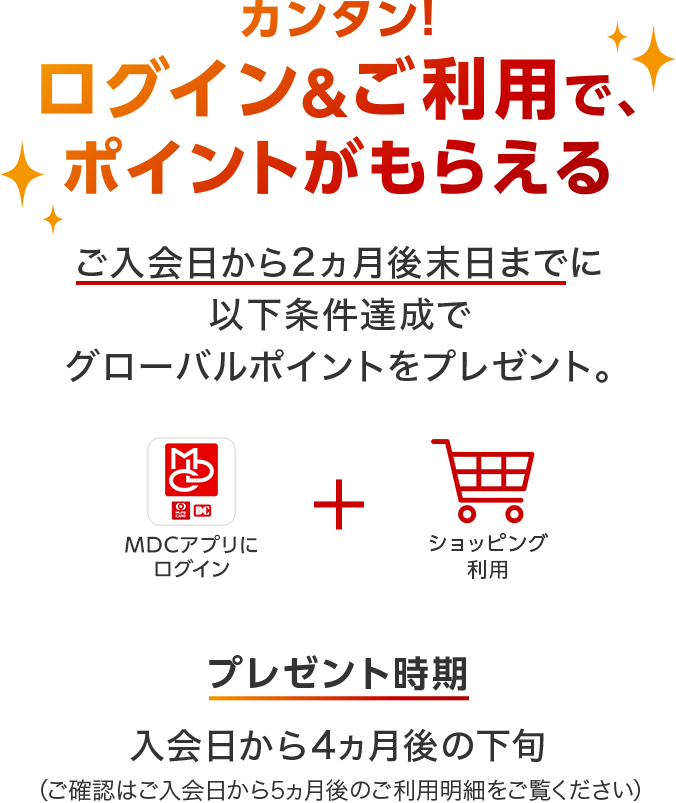 カンタン!ログイン&ご利用で、ポイントがもらえる ご入会日から2ヵ月後末日までに以下条件達成でグローバルポイントをプレゼント。「MDCアプリ」にログイン+ショッピング利用 プレゼント時期 入会日から4ヵ月後の下旬(ご確認はご入会日から5ヵ月後のご利用明細をご覧ください)
