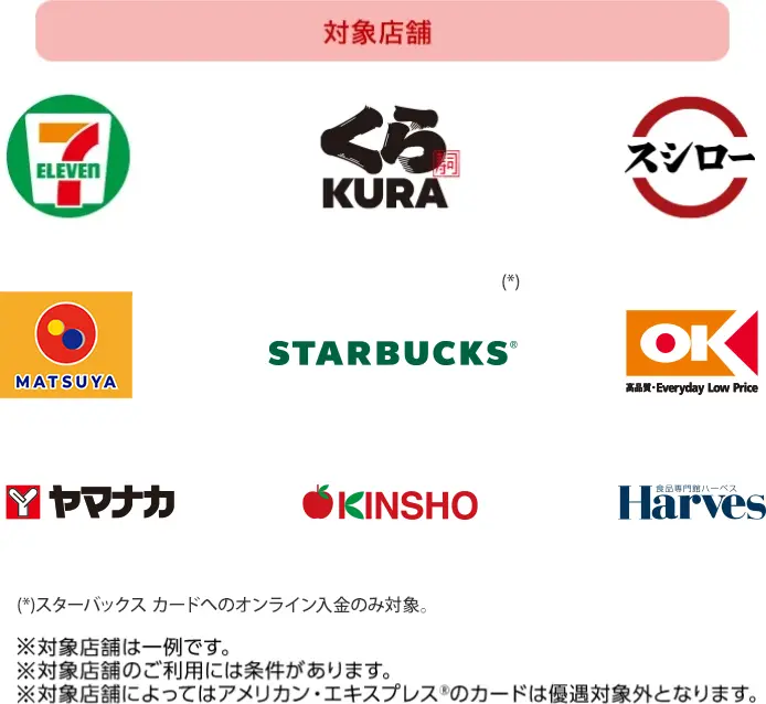 対象店舗ロゴ一覧 (*)スターバックス カードへのオンライン入金のみ対象。 ※対象店舗は一例です。 ※対象店舗のご利用には条件があります。 ※対象店舗によってはアメリカン・エキスプレス&reg;のカードは優遇対象外となります。