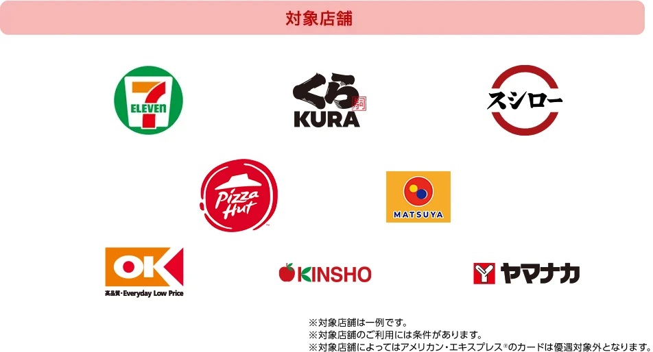 対象店舗[セブン‐イレブン][くら寿司][スシロー][ピザハット][松屋][オーケー][KINSHO][ヤマナカ] ※対象店舗は一例です。 ※対象店舗のご利用には条件があります。 ※対象店舗によってはアメリカン・エキスプレス®のカードは優遇対象外となります