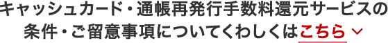 キャッシュカード・通帳再発行手数料還元サービスの条件・ご留意事項についてくわしくはこちら