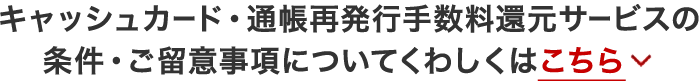 キャッシュカード・通帳再発行手数料還元サービスの条件・ご留意事項についてくわしくはこちら
