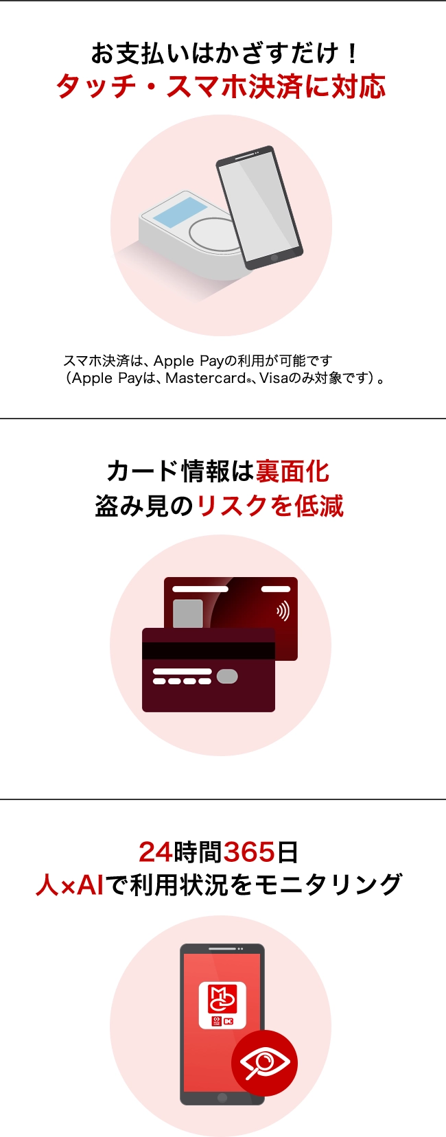 お支払いはかざすだけ！タッチ・スマホ決済に対応 スマホ決済は、Apple Payの利用が可能です（Apple Payは、Mastercard®、Visaのみ対象です）。 カード情報は裏面化 盗み見のリスクを低減 24時間365日 人×AIで利用状況をモニタリング