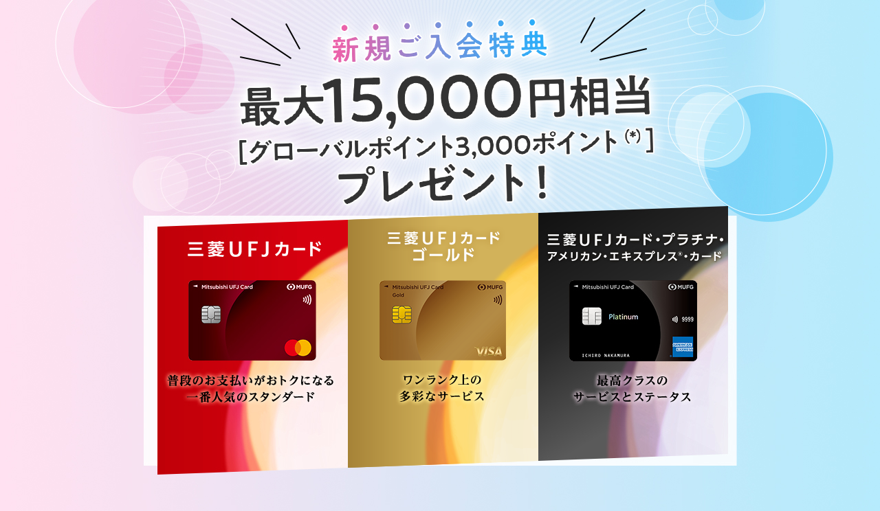 新規ご入会特典 最大15,000円相当［グローバルポイント3,000ポイント（*）］プレゼント！ 三菱ＵＦＪカード 普段のお支払いがおトクになる 一番人気のスタンダード 三菱ＵＦＪカード ゴールド ワンランク上の多彩なサービス 三菱ＵＦＪカードプラチナ・アメリカン・エキスプレス®・カード 最高クラスの サービスとステータス