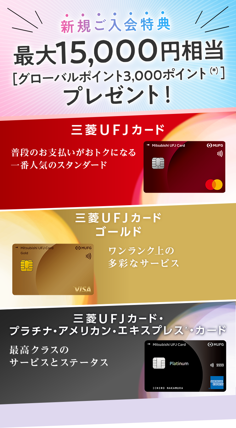 新規ご入会特典 最大15,000円相当［グローバルポイント3,000ポイント（*）］プレゼント！ 三菱ＵＦＪカード 普段のお支払いがおトクになる 一番人気のスタンダード 三菱ＵＦＪカード ゴールド ワンランク上の多彩なサービス 三菱ＵＦＪカードプラチナ・アメリカン・エキスプレス®・カード 最高クラスの サービスとステータス