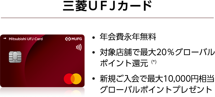 三菱ＵＦＪカード 年会費永年無料 ・対象店舗で最大20％グローバルポイント還元（*） ・新規ご入会で最大10,000円相当グローバルポイントプレゼント