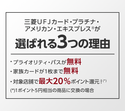 三菱ＵＦＪカード・プラチナ・アメリカン・エキスプレス®が選ばれる3つの理由 ・プライオリティ・パスが無料 ・家族カードが1枚まで無料 ・対象店舗で最大20％ポイント還元！（*） （*）1ポイント5円相当の商品に交換の場合
