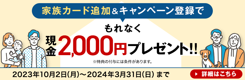 家族カード追加＆キャンペーン登録でもれなく現金2,000円プレゼント！！ ※特典の付与には条件があります。 2023年10月2日（月）～2024年3月31日（日）まで 詳細はこちら