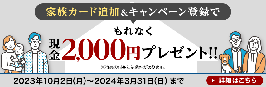 家族カード追加&キャンペーン登録でもれなく現金2,000円プレゼント!!※特典の付与には条件があります。2023年10月2日(月)~2024年3月31日(日)まで 詳細はこちら