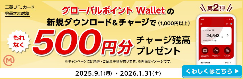 三菱ＵＦＪカード会員さま対象 第2弾 グローバルポイント Walletの新規ダウンロード＆チャージで（1,000円以上）もれなく500円分チャージ残高プレゼント ※キャンペーンには条件・ご留意事項があります。※画面はイメージです。 2025.9.1(月)→2026.1.31(土) くわしくはこちら