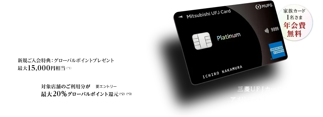 日常から特別な時まで、最高クラスのおもてなしを 家族カード1名さま年会費無料 新規ご入会特典：グローバルポイントプレゼント最大15,000円相当（*1） 対象店舗のご利用分が最大20％グローバルポイント還元（*2）（*3） 要エントリー 三菱ＵＦＪカード・プラチナ・アメリカン・エキスプレス&reg;・カード