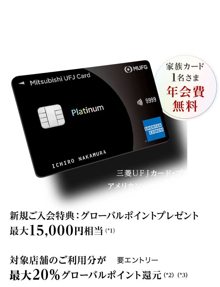 日常から特別な時まで、最高クラスのおもてなしを 家族カード1名さま年会費無料 新規ご入会特典：グローバルポイントプレゼント最大15,000円相当（*1） 対象店舗のご利用分が最大20％グローバルポイント還元（*2）（*3） 要エントリー 三菱ＵＦＪカード・プラチナ・アメリカン・エキスプレス&reg;・カード