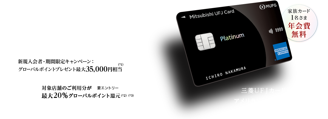 日常から特別な時まで、最高クラスのおもてなしを 家族カード1名さま年会費無料 新規入会者・期間限定キャンペーン：グローバルポイントプレゼント最大35,000円相当（*1） 対象店舗のご利用分が最大20％グローバルポイント還元（*2）（*3） 要エントリー 三菱ＵＦＪカード・プラチナ・アメリカン・エキスプレス&reg;・カード