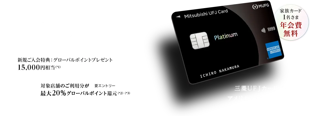 日常から特別な時まで、最高クラスのおもてなしを 家族カード1名さま年会費無料 新規ご入会特典：グローバルポイントプレゼント15,000円相当（*1） 対象店舗のご利用分が最大20％グローバルポイント還元（*2）（*3） 要エントリー 三菱ＵＦＪカード・プラチナ・アメリカン・エキスプレス&reg;・カード