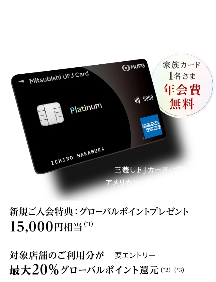 日常から特別な時まで、最高クラスのおもてなしを 家族カード1名さま年会費無料 新規ご入会特典：グローバルポイントプレゼント15,000円相当（*1） 対象店舗のご利用分が最大20％グローバルポイント還元（*2）（*3） 要エントリー 三菱ＵＦＪカード・プラチナ・アメリカン・エキスプレス&reg;・カード