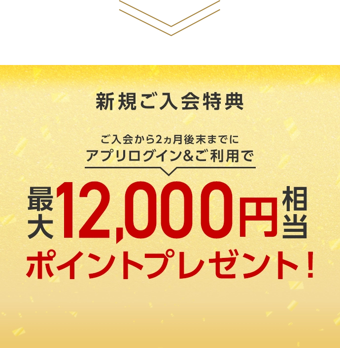 新規ご入会特典 ご入会から2ヵ月後末までにアプリログイン&ご利用で最大12,000円相当ポイントプレゼント！