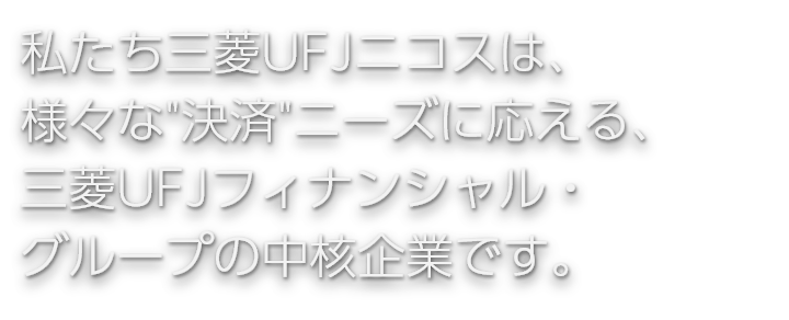 私たち三菱UFJニコスは、様々な"決済"ニーズに応える、三菱UFJフィナンシャル・グループの中核企業です。