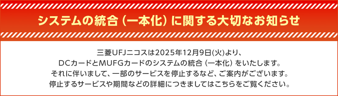 システムの統合(一本化)に関する大切なお知らせ 三菱UFJニコスは2025年12月9日(火)より、DCカードとMUFGカードのシステムの統合(一本化)をいたします。それに伴いまして、一部のサービスを停止するなど、ご案内がございます。停止するサービスや期間などの詳細につきましてはこちらをご覧ください。
