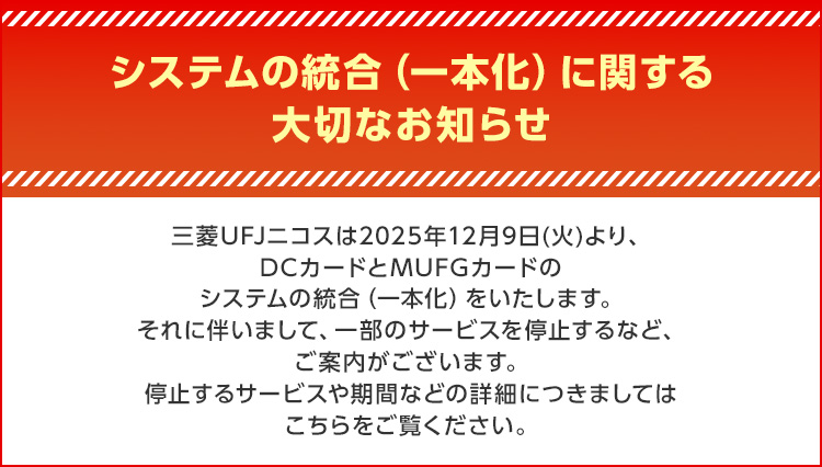 システムの統合（一本化）に関する大切なお知らせ 三菱UFJニコスは2025年12月9日(火)より、DCカードとMUFGカードのシステムの統合（一本化）をいたします。それに伴いまして、一部のサービスを停止するなど、ご案内がございます。停止するサービスや期間などの詳細につきましてはこちらをご覧ください。