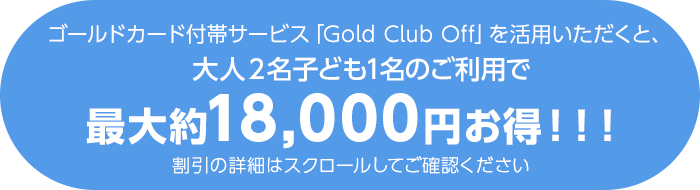 ゴールドカード付帯サービス「Gold Club Off」を活用いただくと、大人2名子ども1名のご利用で最大約18,000円お得！！！ 割引の詳細はスクロールしてご確認ください