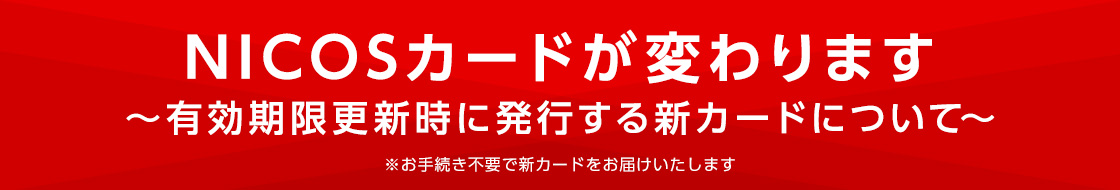 NICOSカードが変わります ～有効期限更新時に発行する新カードについて～ ※お手続き不要で新カードをお届けいたします