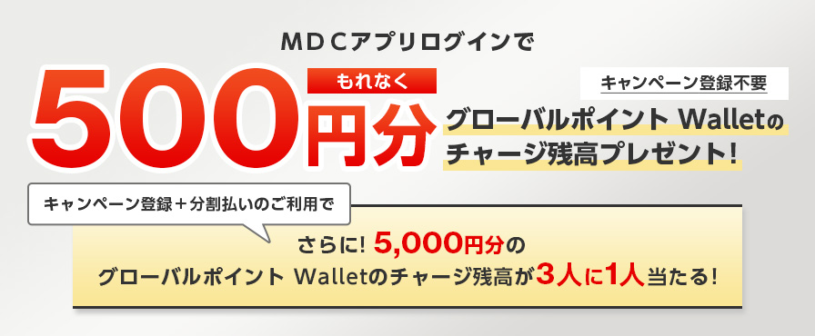 ＭＤＣアプリログインでもれなく500円分グローバルポイント Walletのチャージ残高プレゼント！ キャンペーン登録不要 キャンペーン登録＋分割払いのご利用でさらに！5,000円分のグローバルポイント Walletのチャージ残高が3人に1人当たる！