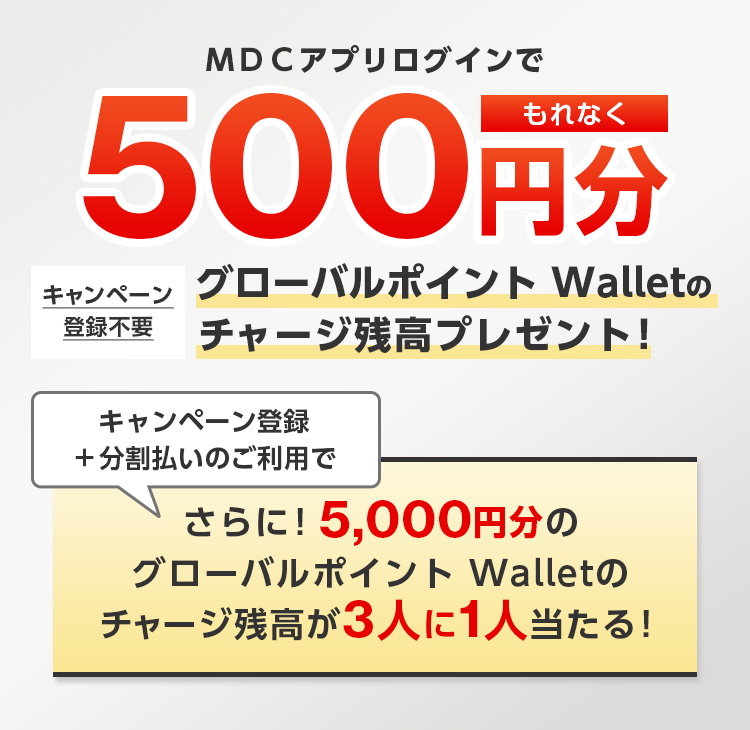 ＭＤＣアプリログインでもれなく500円分グローバルポイント Walletのチャージ残高プレゼント！ キャンペーン登録不要 キャンペーン登録＋分割払いのご利用でさらに！5,000円分のグローバルポイント Walletのチャージ残高が3人に1人当たる！