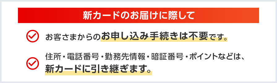 新カードのお届けに際してお客さまからのお申し込み手続きは不要です。住所・電話番号・勤務先情報・暗証番号・ポイントなどは、新カードに引き継ぎます。