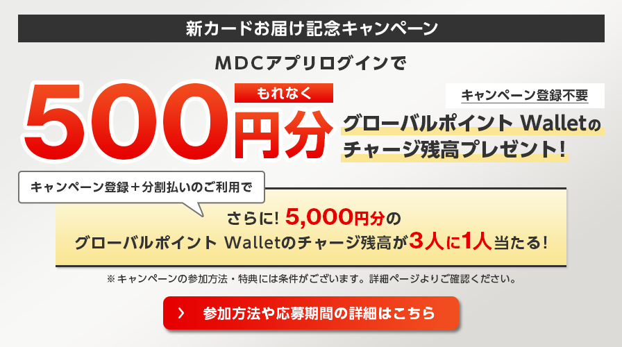 新カードお届け記念キャンペーン ＭＤＣアプリログインでもれなく500円分グローバルポイント Walletのチャージ残高プレゼント! キャンペーン登録不要 キャンペーン登録＋分割払いのご利用で さらに!5,000円分のグローバルポイント Walletのチャージ残高が3人に1人当たる! ※キャンペーンの参加方法・特典には条件がございます。詳細ページよりご確認ください。 参加方法や応募期間の詳細はこちら