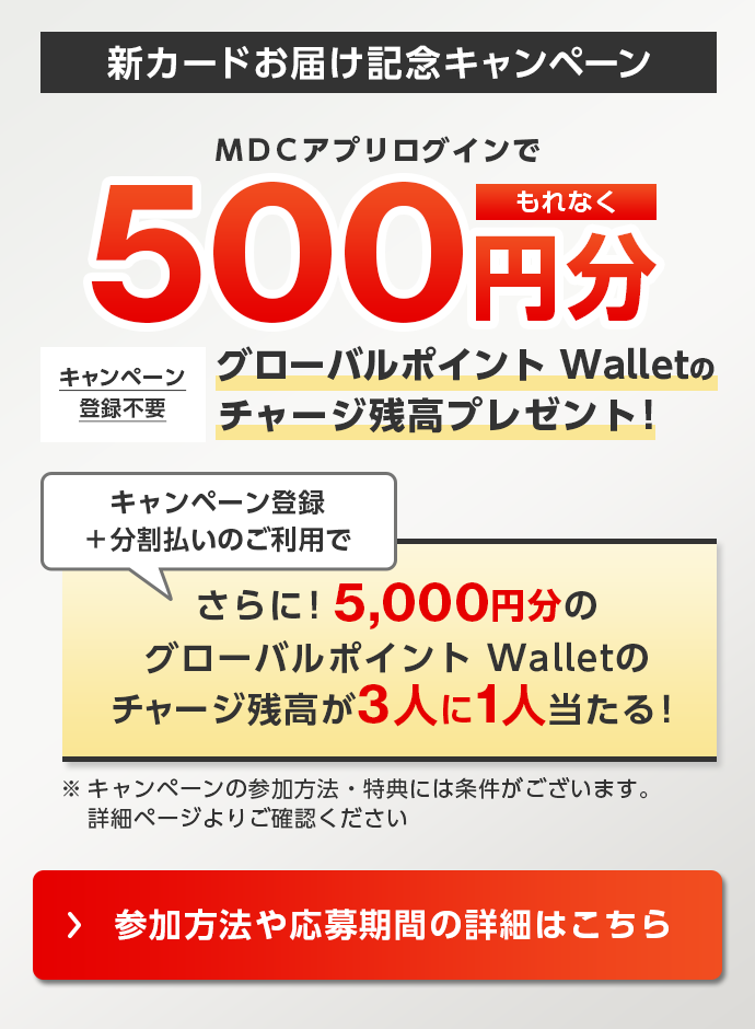新カードお届け記念キャンペーン ＭＤＣアプリログインでもれなく500円分グローバルポイント Walletのチャージ残高プレゼント! キャンペーン登録不要 キャンペーン登録＋分割払いのご利用で さらに!5,000円分のグローバルポイント Walletのチャージ残高が3人に1人当たる! ※キャンペーンの参加方法・特典には条件がございます。詳細ページよりご確認ください。 参加方法や応募期間の詳細はこちら