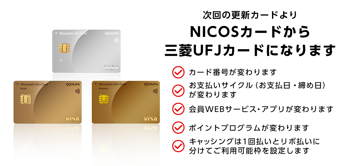 三菱ＵＦＪカード 三菱ＵＦＪカードゴールド 三菱ＵＦＪカードゴールドプレミオ 次回の更新カードよりNICOSカードから三菱ＵＦＪカードになります クレジットカード番号が変わります お支払いサイクル（締め日・お支払日）が変わります 会員専用WEBサービス・アプリが変わります ポイントプログラムが変わります キャッシングは1回払いとリボ払いに分けてご利用枠を設定します