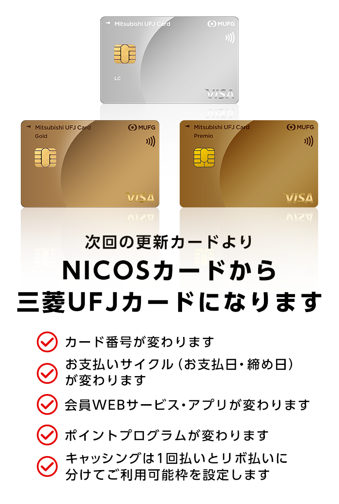 三菱ＵＦＪカード 三菱ＵＦＪカードゴールド 三菱ＵＦＪカードゴールドプレミオ 次回の更新カードよりNICOSカードから三菱ＵＦＪカードになります クレジットカード番号が変わります お支払いサイクル（締め日・お支払日）が変わります 会員専用WEBサービス・アプリが変わります ポイントプログラムが変わります キャッシングは1回払いとリボ払いに分けてご利用枠を設定します