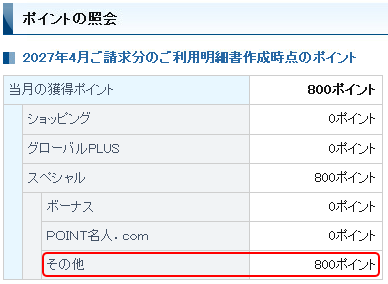 ポイントの照会 2027年4月ご請求分のご利用明細書作成時点のポイント 当月の獲得ポイント 800ポイント ショッピング 0ポイント グローバルPLUS 0ポイント スペシャル 800ポイント ボーナス 0ポイント POINT名人.com 0ポイント その他 800ポイント