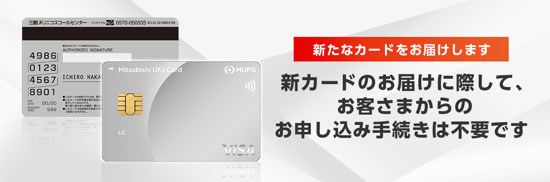新たなカードをお届けします 新カードのお届けに際して、お客さまからのお申し込み手続きは不要です