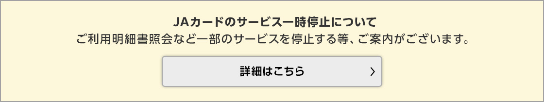 JAカードのサービス一時停止についてご利用明細書照会など一部のサービスを停止する等、ご案内がございます。詳細はこちら