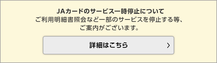 JAカードのサービス一時停止についてご利用明細書照会など一部のサービスを停止する等、ご案内がございます。詳細はこちら