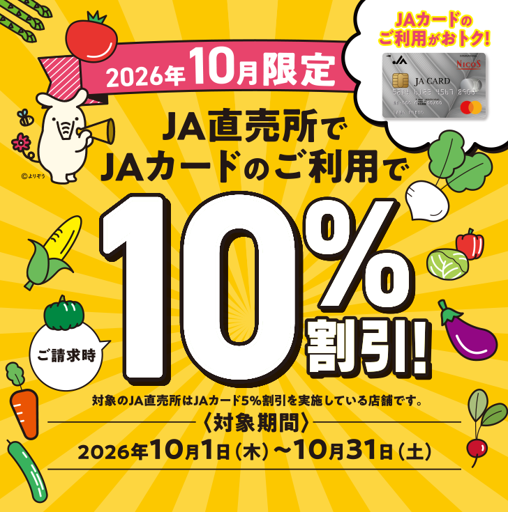 JAカードのご利用がおトク！ 2026年10月限定 JA直売所でJAカードのご利用でご請求時10％割引！ 対象のJA直売所はJAカード5％割引を実施している店舗です。 〈対象期間〉2026年10月1日（木）～10月31日（土）