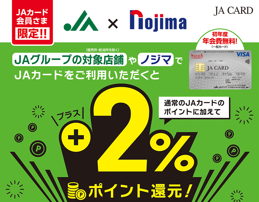 JA CARD JAカード会員さま限定！！ JA × nojima JAグループの対象店舗（直売所・給油所を除く）やノジマでJAカードをご利用いただくと通常のJAカードのポイントに加えてプラス2%ポイント還元！ 初年度年会費無料！（一般カード）